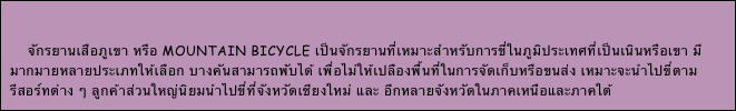 

    จักรยานเสือภูเขา หรือ mountain bicycle เป็นจักรยานที่เหมาะสำหรับการขี่ในภูมิประเทศที่เป็นเนินหรือเขา มีมากมายหลายประเภทให้เลือก บางคันสามารถพับได้ เพื่อไม่ให้เปลืองพื้นที่ในการจัดเก็บหรือขนส่ง เหมาะจะนำไปขี่ตามรีสอร์ทต่าง ๆ ลูกค้าส่วนใหญ่นิยมนำไปขี่ที่จังหวัดเชียงใหม่ และ อีกหลายจังหวัดในภาคเหนือและภาคใต้