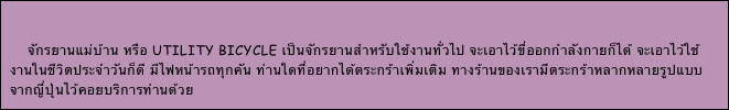 

    จักรยานแม่บ้าน หรือ utility bicycle เป็นจักรยานสำหรับใช้งานทั่วไป จะเอาไว้ขี่ออกกำลังกายก็ได้ จะเอาไว้ใช้งานในชีวิตประจำวันก็ดี มีไฟหน้ารถทุกคัน ท่านใดที่อยากได้ตระกร้าเพิ่มเติม ทางร้านของเรามีตระกร้าหลากหลายรูปแบบจากญี่ปุ่นไว้คอยบริการท่านด้วย